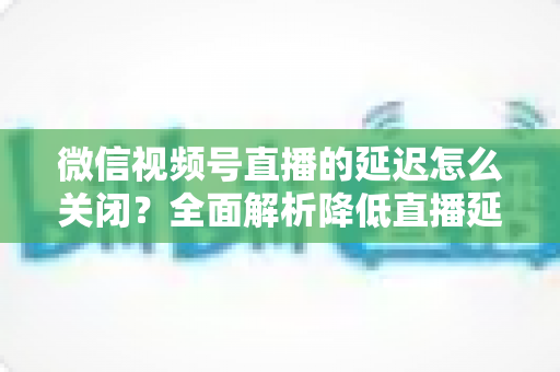 微信视频号直播的延迟怎么关闭？全面解析降低直播延迟的实用方法与优化技巧
