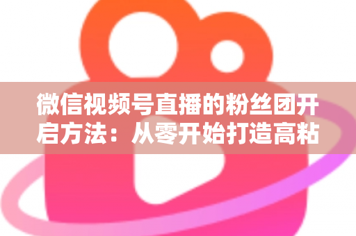 微信视频号直播的粉丝团开启方法:从零开始打造高粘性私域粉丝社群的完整运营指南 微信视频号直播的粉丝团开启方法:从零开始打造高粘性私域粉丝社群的完整运营指南