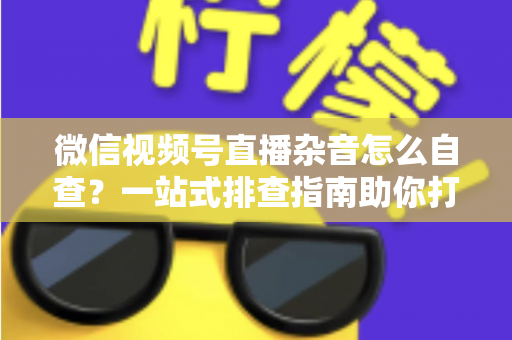 微信视频号直播杂音怎么自查？一站式排查指南助你打造高清纯净直播间