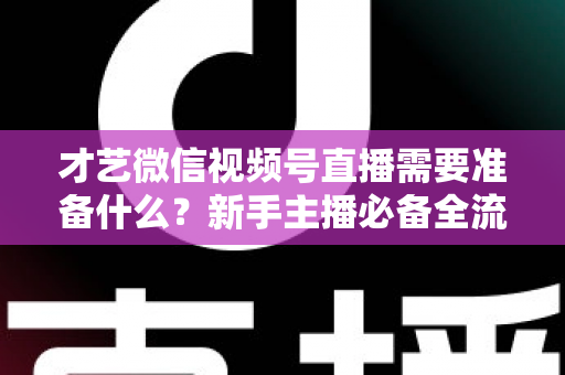 才艺微信视频号直播需要准备什么?新手主播必备全流程指南 才艺微信视频号直播需要准备什么?新手主播必备全流程指南