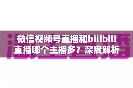 微信视频号直播和bilibili直播哪个主播多?深度解析两大平台主播数量与生态差异全指南 微信视频号直播和bilibili直播哪个主播多?深度解析两大平台主播数量与生态差异全指南