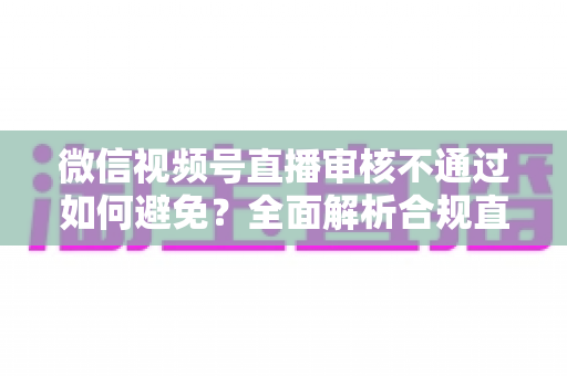 微信视频号直播审核不通过如何避免?全面解析合规直播的实用技巧与避坑指南 微信视频号直播审核不通过如何避免?全面解析合规直播的实用技巧与避坑指南