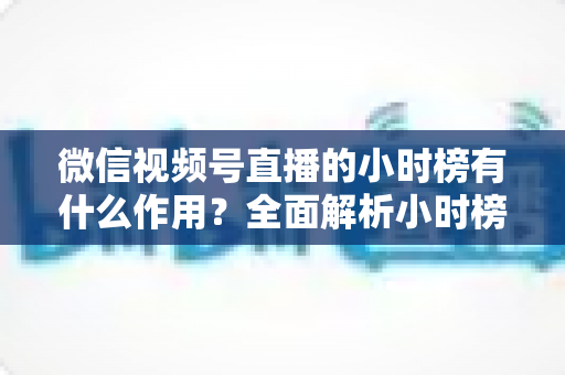 微信视频号直播的小时榜有什么作用？全面解析小时榜的流量价值与运营意义