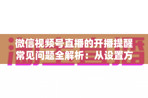 微信视频号直播的开播提醒常见问题全解析：从设置方法到故障排查，一篇讲透提醒功能的那些事儿