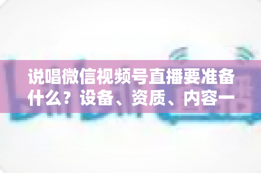 说唱微信视频号直播要准备什么？设备、资质、内容一次讲透的开播全攻略