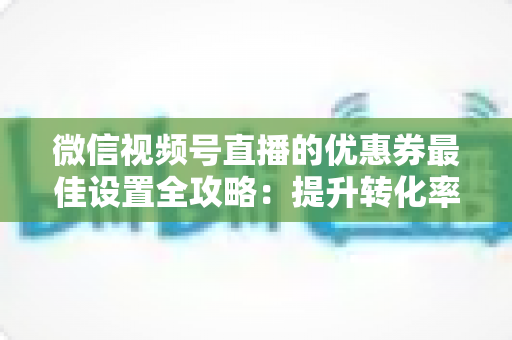 微信视频号直播的优惠券最佳设置全攻略:提升转化率的实战指南 微信视频号直播的优惠券最佳设置全攻略:提升转化率的实战指南