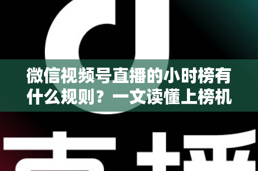 微信视频号直播的小时榜有什么规则？一文读懂上榜机制与冲榜策略