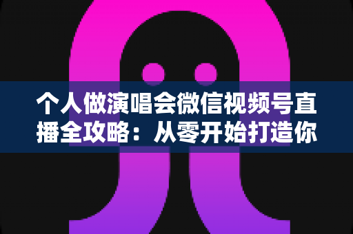 个人做演唱会微信视频号直播全攻略：从零开始打造你的线上音乐舞台