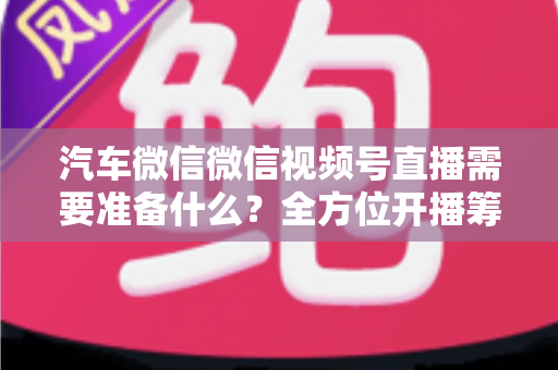 汽车微信微信视频号直播需要准备什么？全方位开播筹备清单与实战指南（2025最新版）