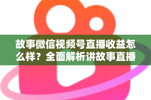 故事微信视频号直播收益怎么样?全面解析讲故事直播的真实收入与变现攻略 故事微信视频号直播收益怎么样?全面解析讲故事直播的真实收入与变现攻略
