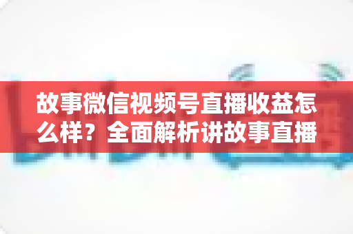 故事微信视频号直播收益怎么样?全面解析讲故事直播的真实收入与变现攻略 故事微信视频号直播收益怎么样?全面解析讲故事直播的真实收入与变现攻略
