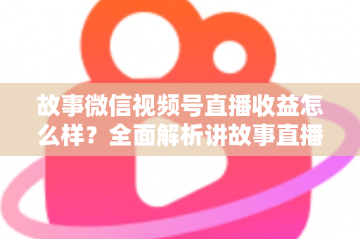故事微信视频号直播收益怎么样?全面解析讲故事直播的真实收入与变现攻略 故事微信视频号直播收益怎么样?全面解析讲故事直播的真实收入与变现攻略