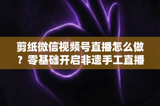 剪纸微信视频号直播怎么做?零基础开启非遗手工直播的完整攻略 剪纸微信视频号直播怎么做?零基础开启非遗手工直播的完整攻略