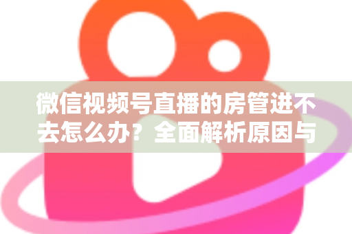 微信视频号直播的房管进不去怎么办？全面解析原因与实用解决方案指南