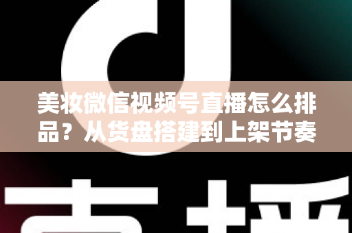 美妆微信视频号直播怎么排品?从货盘搭建到上架节奏的高转化排品实战指南 美妆微信视频号直播怎么排品?从货盘搭建到上架节奏的高转化排品实战指南