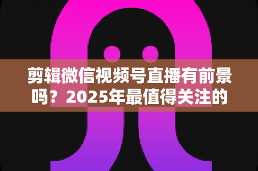 剪辑微信视频号直播有前景吗?2025年最值得关注的视频剪辑新赛道深度解析 剪辑微信视频号直播有前景吗?2025年最值得关注的视频剪辑新赛道深度解析