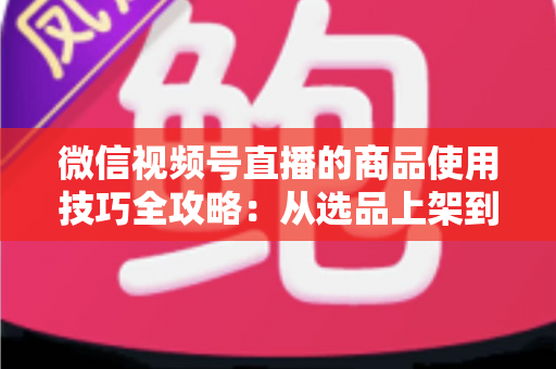 微信视频号直播的商品使用技巧全攻略:从选品上架到展示转化,一篇文章带你掌握带货核心方法 微信视频号直播的商品使用技巧全攻略:从选品上架到展示转化,一篇文章带你掌握带货核心方法