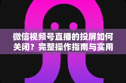微信视频号直播的投屏如何关闭?完整操作指南与实用技巧全解析 微信视频号直播的投屏如何关闭?完整操作指南与实用技巧全解析
