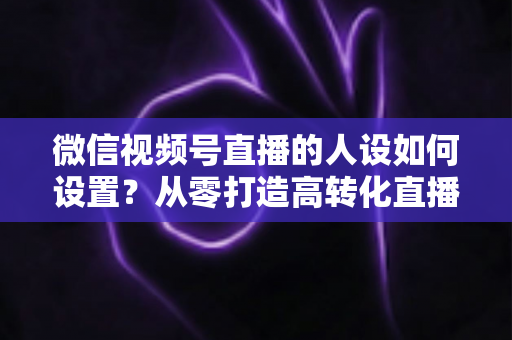 微信视频号直播的人设如何设置？从零打造高转化直播人设的完整实操指南
