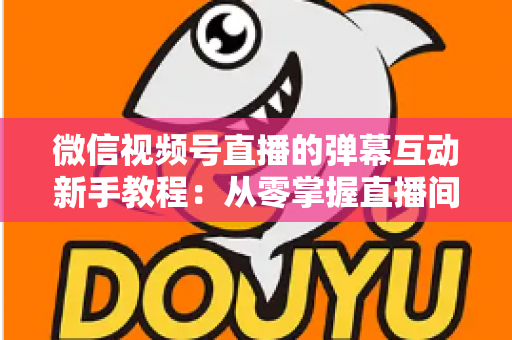 微信视频号直播的弹幕互动新手教程：从零掌握直播间弹幕互动技巧，快速提升人气与粉丝粘性