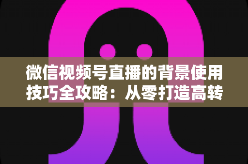 微信视频号直播的背景使用技巧全攻略：从零打造高转化专业直播间