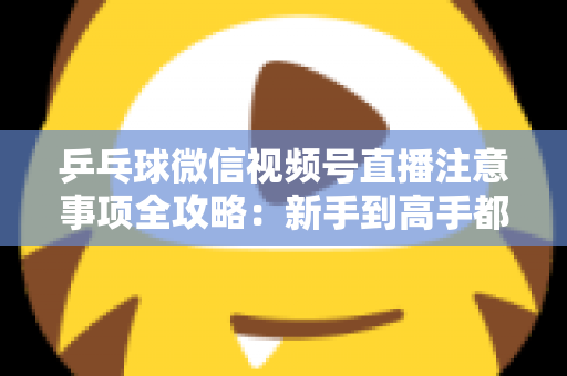 乒乓球微信视频号直播注意事项全攻略：新手到高手都能用上的避坑实战指南