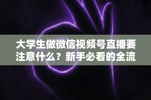 大学生做微信视频号直播要注意什么?新手必看的全流程避坑指南与实战攻略 大学生做微信视频号直播要注意什么?新手必看的全流程避坑指南与实战攻略