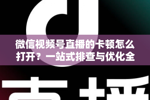 微信视频号直播的卡顿怎么打开?一站式排查与优化全攻略 微信视频号直播的卡顿怎么打开?一站式排查与优化全攻略