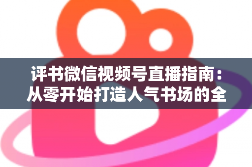 评书微信视频号直播指南:从零开始打造人气书场的全流程实战攻略 评书微信视频号直播指南:从零开始打造人气书场的全流程实战攻略