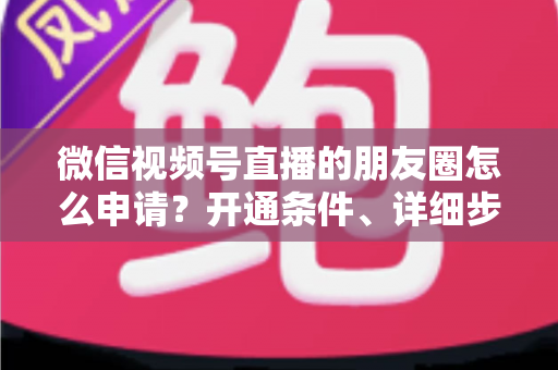 微信视频号直播的朋友圈怎么申请？开通条件、详细步骤与朋友圈曝光技巧全解析