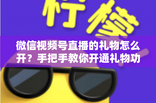 微信视频号直播的礼物怎么开?手把手教你开通礼物功能并实现直播变现全攻略 微信视频号直播的礼物怎么开?手把手教你开通礼物功能并实现直播变现全攻略