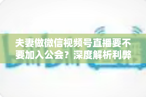 夫妻做微信视频号直播要不要加入公会?深度解析利弊、避坑指南与实战建议 夫妻做微信视频号直播要不要加入公会?深度解析利弊、避坑指南与实战建议