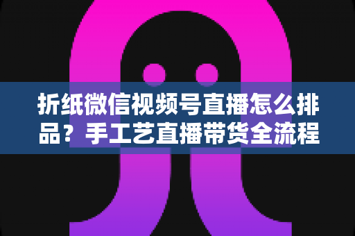 折纸微信视频号直播怎么排品?手工艺直播带货全流程排品攻略与实战指南 折纸微信视频号直播怎么排品?手工艺直播带货全流程排品攻略与实战指南
