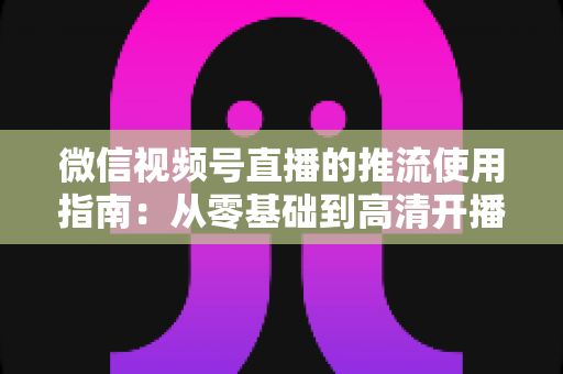 微信视频号直播的推流使用指南:从零基础到高清开播的完整实操手册 微信视频号直播的推流使用指南:从零基础到高清开播的完整实操手册