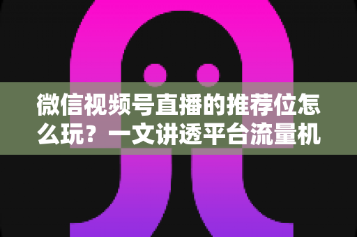 微信视频号直播的推荐位怎么玩?一文讲透平台流量机制与实战运营全攻略 微信视频号直播的推荐位怎么玩?一文讲透平台流量机制与实战运营全攻略