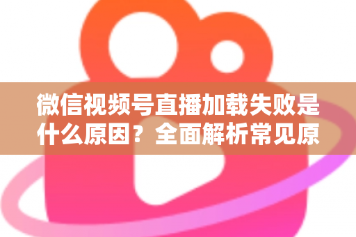 微信视频号直播加载失败是什么原因?全面解析常见原因与实用解决方案 微信视频号直播加载失败是什么原因?全面解析常见原因与实用解决方案
