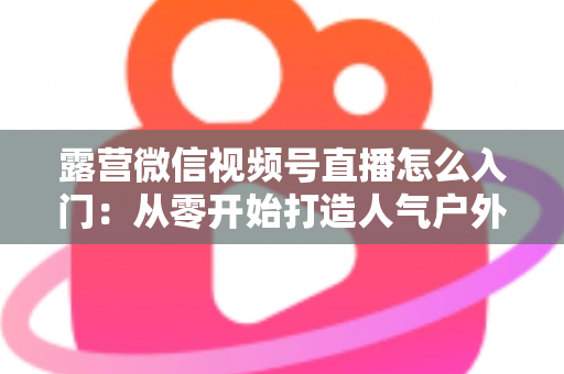 露营微信视频号直播怎么入门:从零开始打造人气户外直播间的完整实战指南 露营微信视频号直播怎么入门:从零开始打造人气户外直播间的完整实战指南