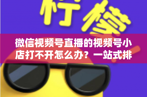 微信视频号直播的视频号小店打不开怎么办?一站式排查与解决方案全指南 微信视频号直播的视频号小店打不开怎么办?一站式排查与解决方案全指南