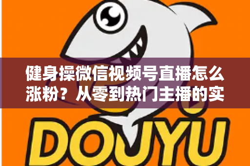 健身操微信视频号直播怎么涨粉?从零到热门主播的实战涨粉指南 健身操微信视频号直播怎么涨粉?从零到热门主播的实战涨粉指南