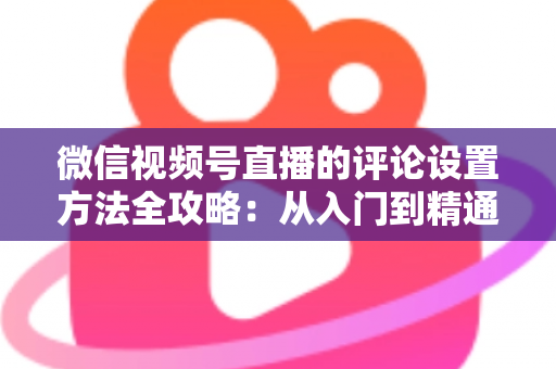 微信视频号直播的评论设置方法全攻略:从入门到精通的直播间互动管理指南 微信视频号直播的评论设置方法全攻略:从入门到精通的直播间互动管理指南