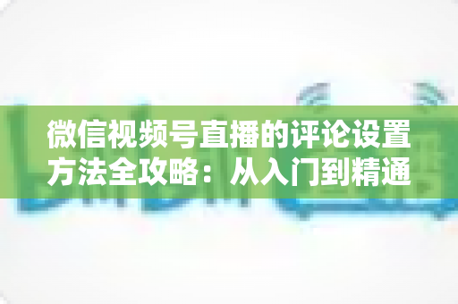 微信视频号直播的评论设置方法全攻略:从入门到精通的直播间互动管理指南 微信视频号直播的评论设置方法全攻略:从入门到精通的直播间互动管理指南
