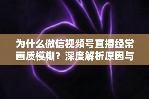 为什么微信视频号直播经常画质模糊?深度解析原因与高清直播优化实用指南 为什么微信视频号直播经常画质模糊?深度解析原因与高清直播优化实用指南