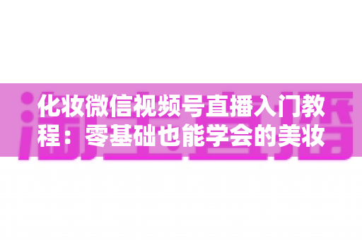 化妆微信视频号直播入门教程：零基础也能学会的美妆直播全攻略