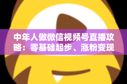 中年人做微信视频号直播攻略:零基础起步、涨粉变现的全流程实战指南 中年人做微信视频号直播攻略:零基础起步、涨粉变现的全流程实战指南