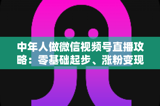 中年人做微信视频号直播攻略:零基础起步、涨粉变现的全流程实战指南 中年人做微信视频号直播攻略:零基础起步、涨粉变现的全流程实战指南