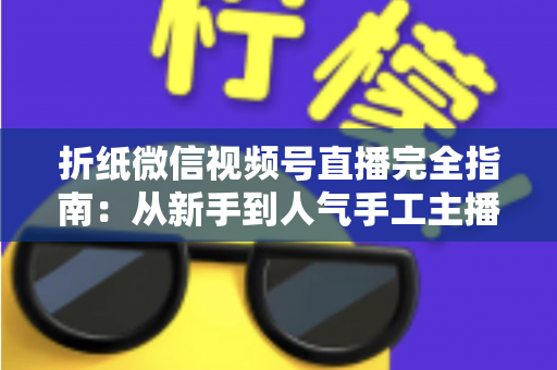 折纸微信视频号直播完全指南:从新手到人气手工主播的实战教程 折纸微信视频号直播完全指南:从新手到人气手工主播的实战教程