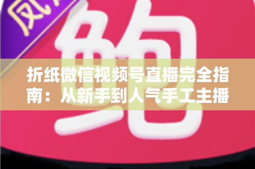 折纸微信视频号直播完全指南:从新手到人气手工主播的实战教程 折纸微信视频号直播完全指南:从新手到人气手工主播的实战教程
