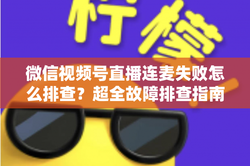 微信视频号直播连麦失败怎么排查？超全故障排查指南助你快速恢复连麦直播