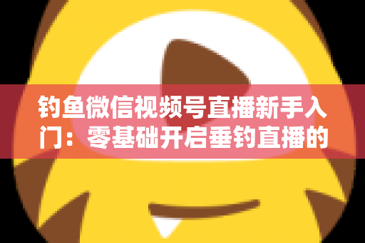 钓鱼微信视频号直播新手入门：零基础开启垂钓直播的完整指南