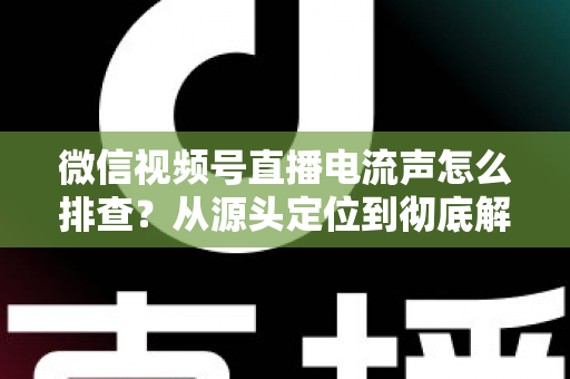 微信视频号直播电流声怎么排查?从源头定位到彻底解决的实战指南 微信视频号直播电流声怎么排查?从源头定位到彻底解决的实战指南